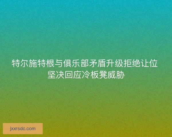 特尔施特根与俱乐部矛盾升级拒绝让位 坚决回应冷板凳威胁