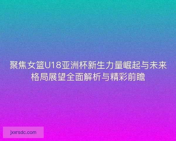 聚焦女篮U18亚洲杯新生力量崛起与未来格局展望全面解析与精彩前瞻