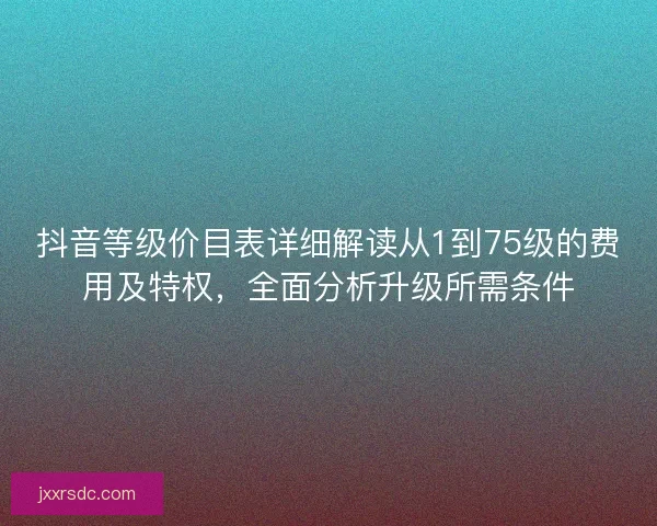 抖音等级价目表详细解读从1到75级的费用及特权，全面分析升级所需条件