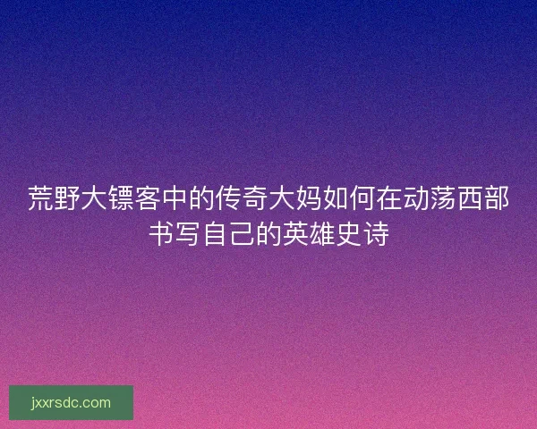 荒野大镖客中的传奇大妈如何在动荡西部书写自己的英雄史诗