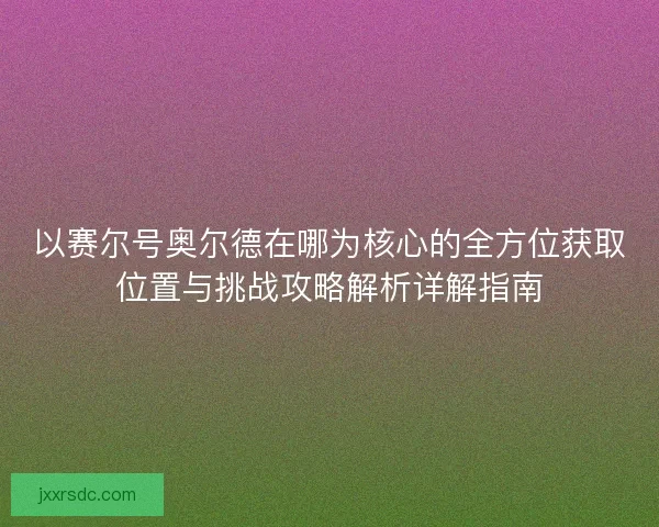 以赛尔号奥尔德在哪为核心的全方位获取位置与挑战攻略解析详解指南