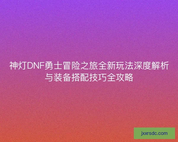 神灯DNF勇士冒险之旅全新玩法深度解析与装备搭配技巧全攻略