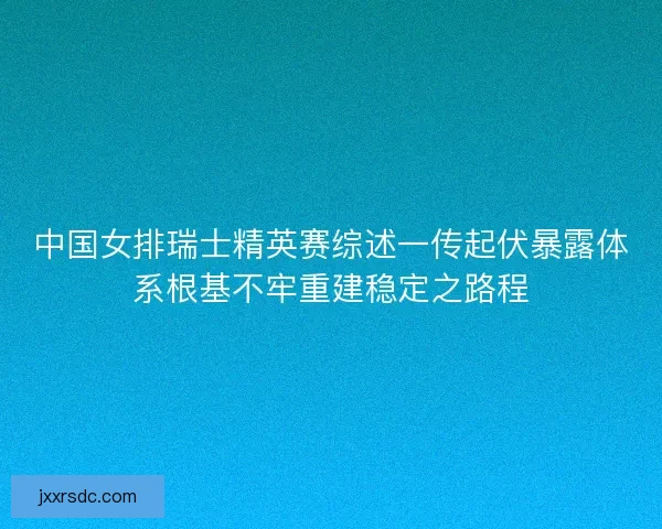 中国女排瑞士精英赛综述一传起伏暴露体系根基不牢重建稳定之路程