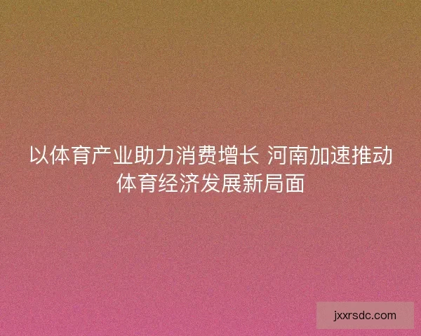 以体育产业助力消费增长 河南加速推动体育经济发展新局面
