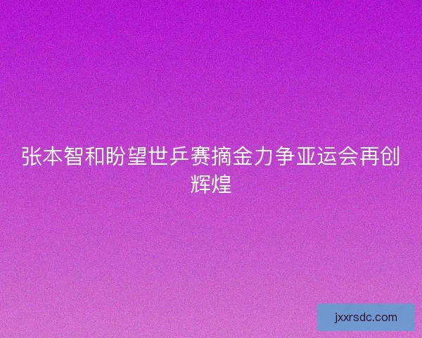 张本智和盼望世乒赛摘金力争亚运会再创辉煌