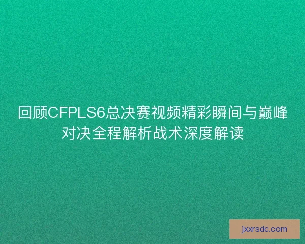 回顾CFPLS6总决赛视频精彩瞬间与巅峰对决全程解析战术深度解读