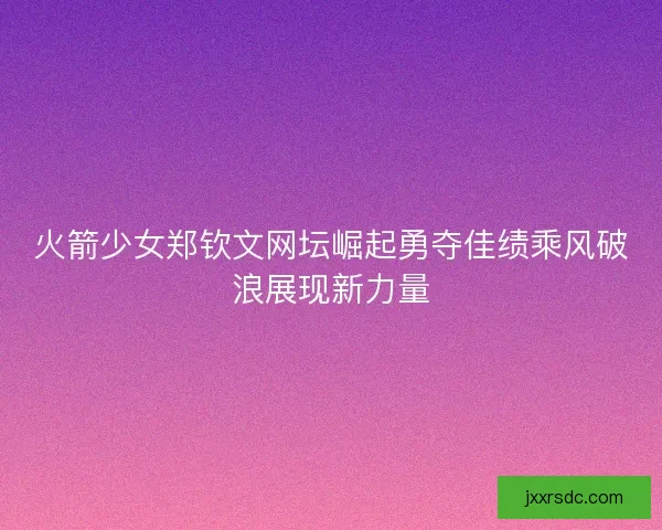 火箭少女郑钦文网坛崛起勇夺佳绩乘风破浪展现新力量