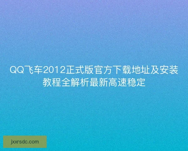 QQ飞车2012正式版官方下载地址及安装教程全解析最新高速稳定