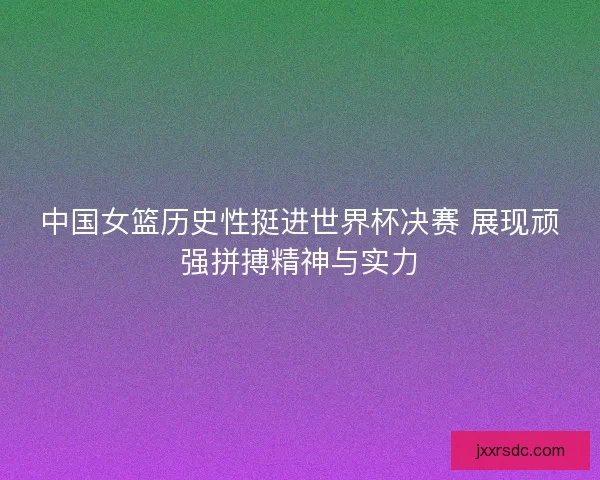 中国女篮历史性挺进世界杯决赛 展现顽强拼搏精神与实力
