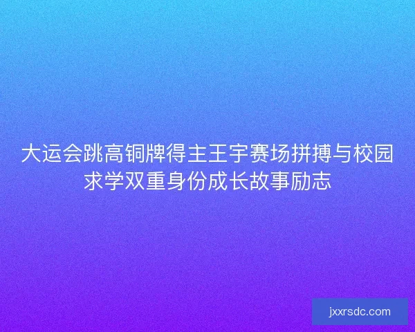大运会跳高铜牌得主王宇赛场拼搏与校园求学双重身份成长故事励志