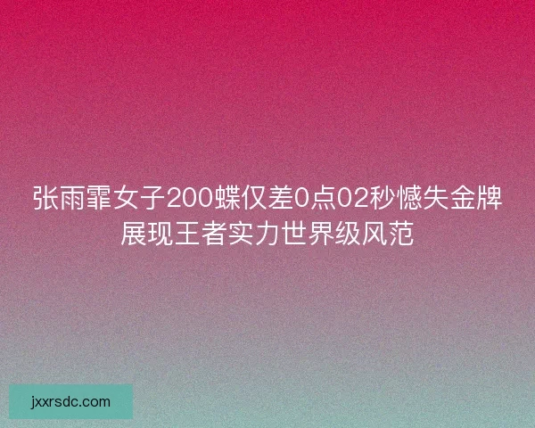 张雨霏女子200蝶仅差0点02秒憾失金牌展现王者实力世界级风范