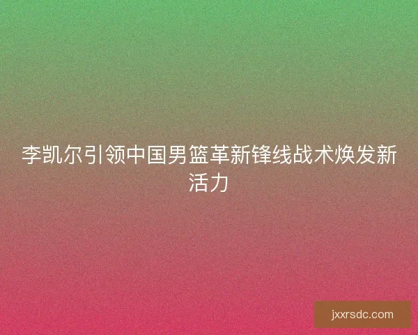李凯尔引领中国男篮革新锋线战术焕发新活力