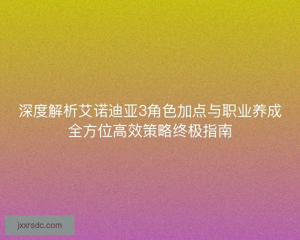 深度解析艾诺迪亚3角色加点与职业养成全方位高效策略终极指南