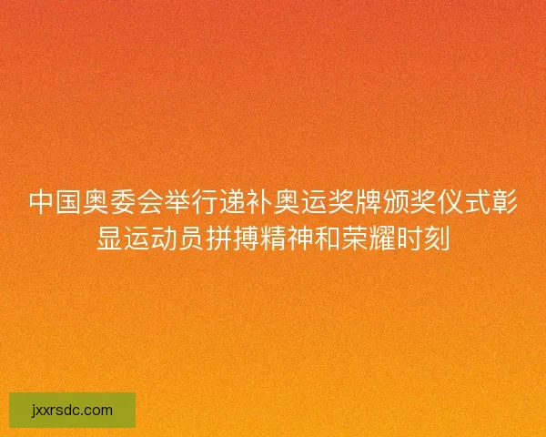 中国奥委会举行递补奥运奖牌颁奖仪式彰显运动员拼搏精神和荣耀时刻