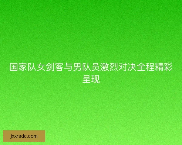国家队女剑客与男队员激烈对决全程精彩呈现