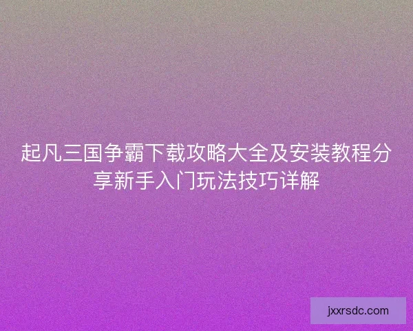 起凡三国争霸下载攻略大全及安装教程分享新手入门玩法技巧详解