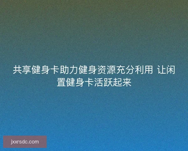 共享健身卡助力健身资源充分利用 让闲置健身卡活跃起来