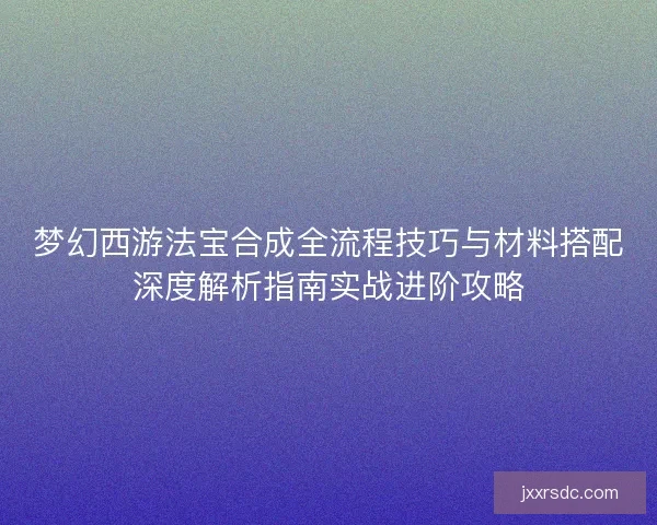 梦幻西游法宝合成全流程技巧与材料搭配深度解析指南实战进阶攻略