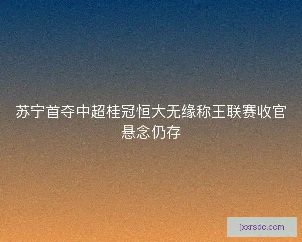 苏宁首夺中超桂冠恒大无缘称王联赛收官悬念仍存