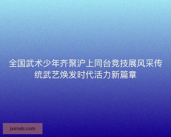 全国武术少年齐聚沪上同台竞技展风采传统武艺焕发时代活力新篇章