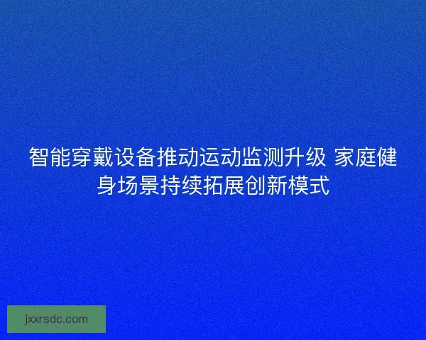 智能穿戴设备推动运动监测升级 家庭健身场景持续拓展创新模式