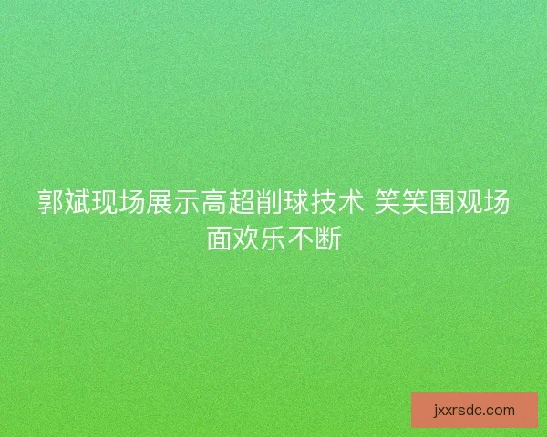 郭斌现场展示高超削球技术 笑笑围观场面欢乐不断