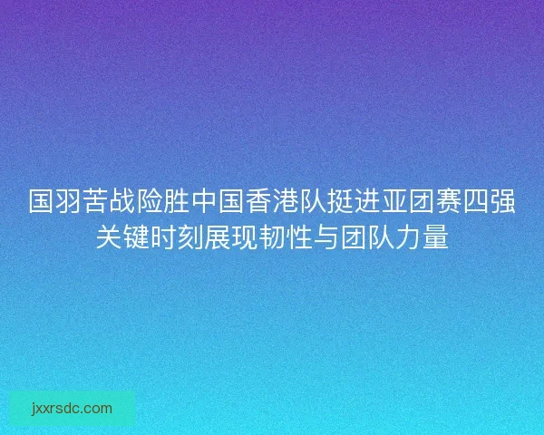 国羽苦战险胜中国香港队挺进亚团赛四强关键时刻展现韧性与团队力量