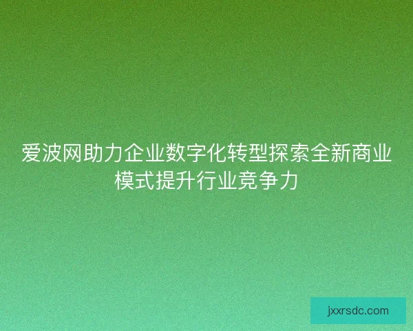 爱波网助力企业数字化转型探索全新商业模式提升行业竞争力