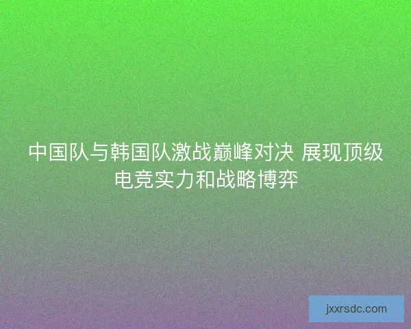 中国队与韩国队激战巅峰对决 展现顶级电竞实力和战略博弈