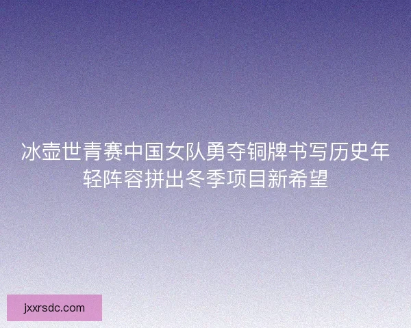 冰壶世青赛中国女队勇夺铜牌书写历史年轻阵容拼出冬季项目新希望