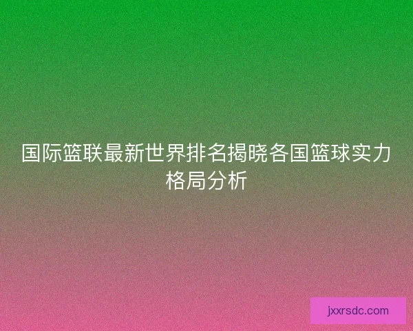 国际篮联最新世界排名揭晓各国篮球实力格局分析