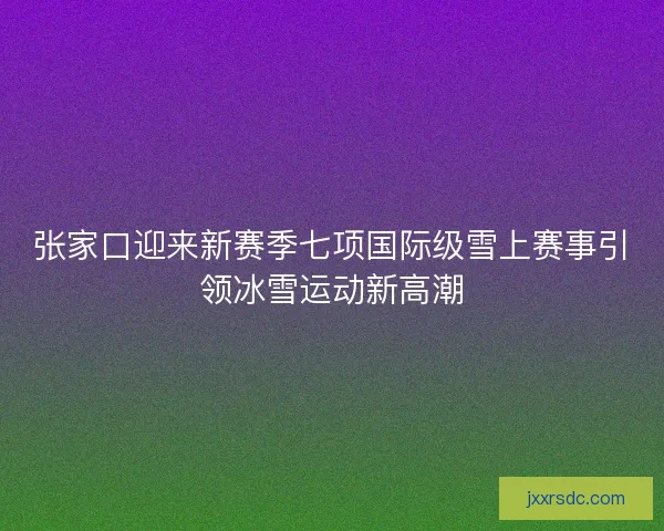 张家口迎来新赛季七项国际级雪上赛事引领冰雪运动新高潮