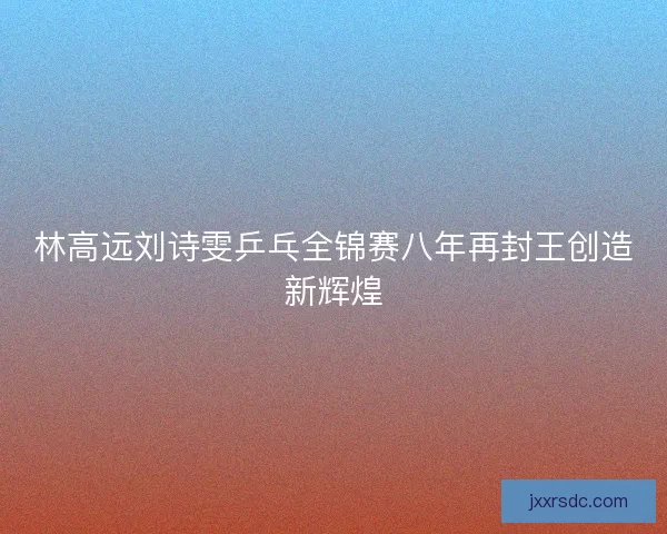 林高远刘诗雯乒乓全锦赛八年再封王创造新辉煌