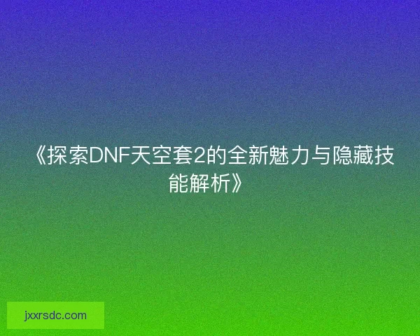 《探索DNF天空套2的全新魅力与隐藏技能解析》