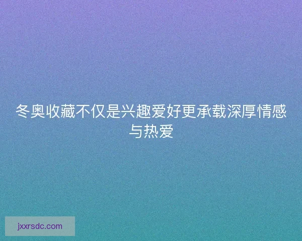 冬奥收藏不仅是兴趣爱好更承载深厚情感与热爱