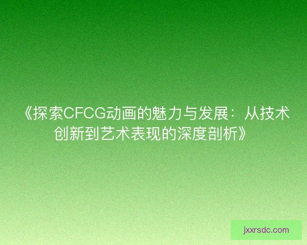 《探索CFCG动画的魅力与发展：从技术创新到艺术表现的深度剖析》