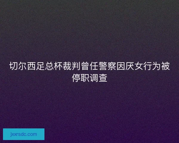 切尔西足总杯裁判曾任警察因厌女行为被停职调查 切尔西足总杯裁判曾任警察因厌女行为被停职调查