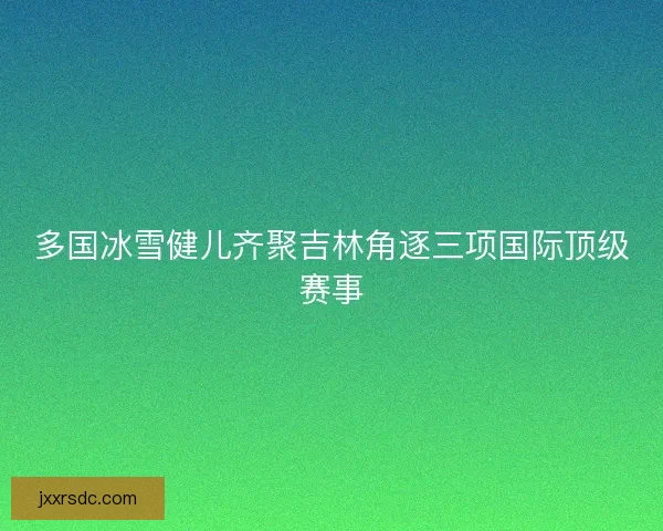 多国冰雪健儿齐聚吉林角逐三项国际顶级赛事