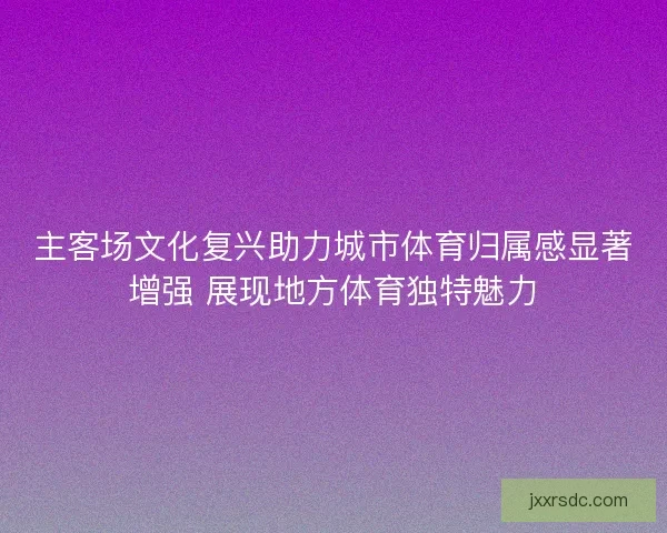 主客场文化复兴助力城市体育归属感显著增强 展现地方体育独特魅力