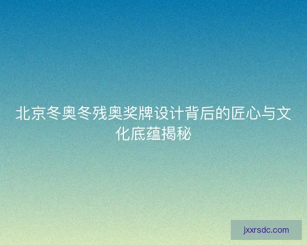 北京冬奥冬残奥奖牌设计背后的匠心与文化底蕴揭秘